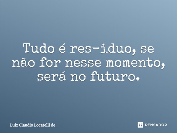 ⁠Tudo é res-iduo, se não for nesse momento, será no futuro.... Frase de Luiz Claudio Locatelli de.