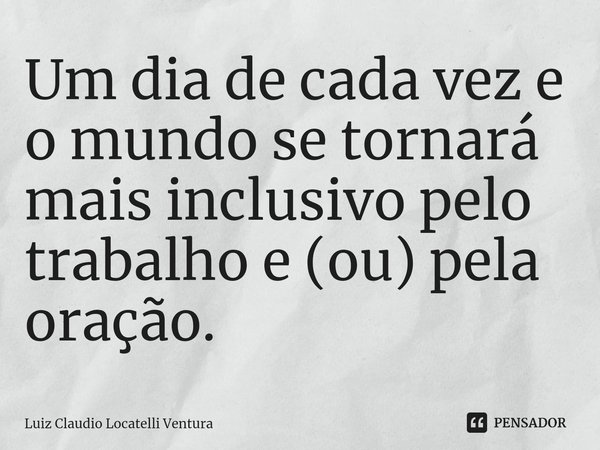 ⁠Um dia de cada vez e o mundo se tornará mais inclusivo pelo trabalho e (ou) pela oração.... Frase de Luiz Cláudio Locatelli Ventura.