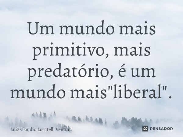 ⁠Um mundo mais primitivo, mais predatório, é um mundo mais "liberal".... Frase de Luiz Cláudio Locatelli Ventura.