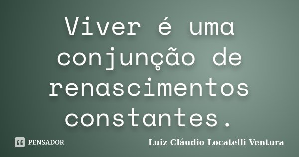Viver é uma conjunção de renascimentos constantes.... Frase de Luiz Cláudio Locatelli Ventura.