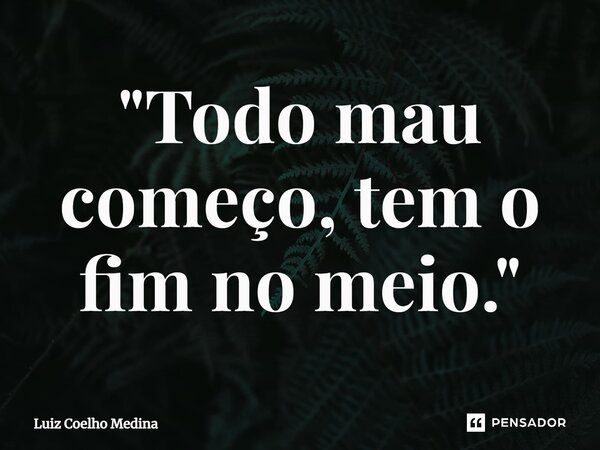 ⁠"Todo mau começo, tem o fim no meio."... Frase de Luiz Coelho Medina.