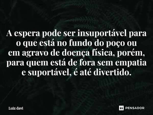 ⁠A espera pode ser insuportável para o que está no fundo do poço ou em agravo de doença física, porém, para quem está de fora sem empatia e suportável, é até di... Frase de Luiz davi.