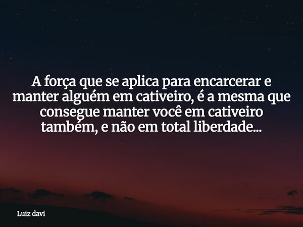 A força que se aplica para encarcerar e manter alguém em cativeiro, é a mesma que consegue manter você em cativeiro também, e não em total liberdade...... Frase de Luiz davi.