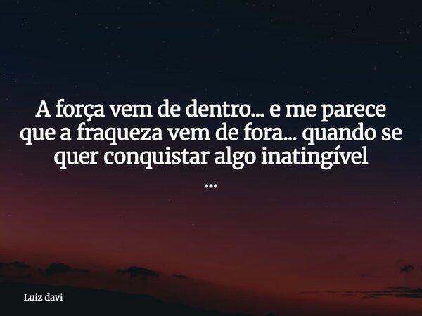 A força vem de dentro... e me parece que a fraqueza vem de fora... quando se quer conquistar algo inatingível ...... Frase de Luiz davi.