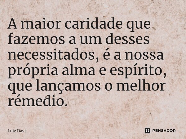 ⁠A maior caridade que fazemos a um desses necessitados, é a nossa própria alma e espírito, que lançamos o melhor remédio.... Frase de Luiz davi.