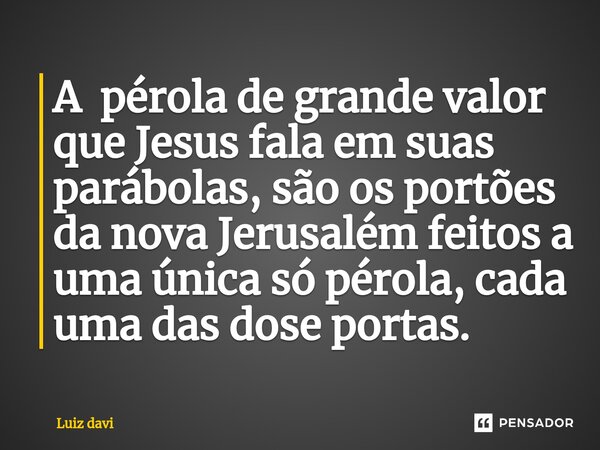 ⁠A pérola de grande valor que Jesus fala em suas parábolas, são os portões da nova Jerusalém feitos a uma única só pérola, cada uma das dose portas.... Frase de Luiz davi.