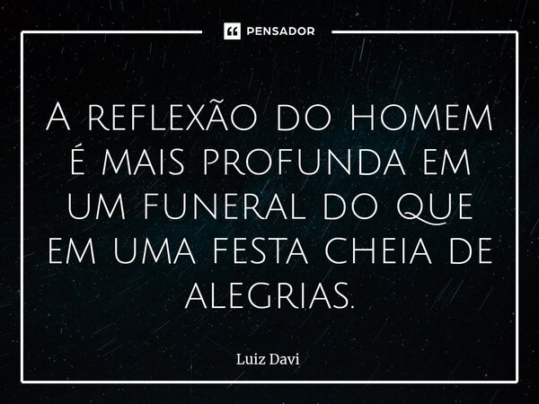 A reflexão do homem é mais profunda em um funeral do que em uma festa cheia de alegrias.... Frase de Luiz davi.