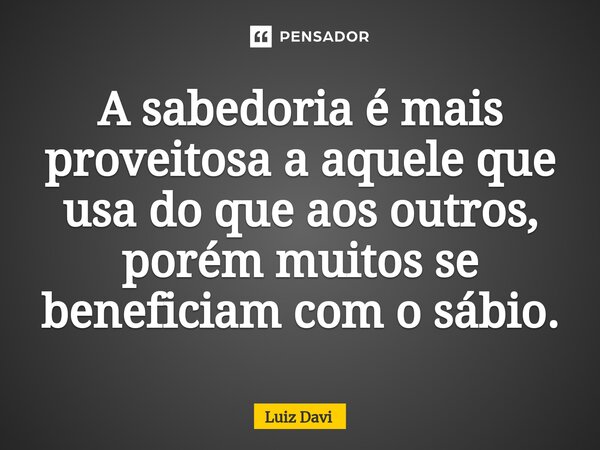 ⁠A sabedoria é mais proveitosa a aquele que usa do que aos outros, porém muitos se beneficiam com o sábio.... Frase de Luiz davi.