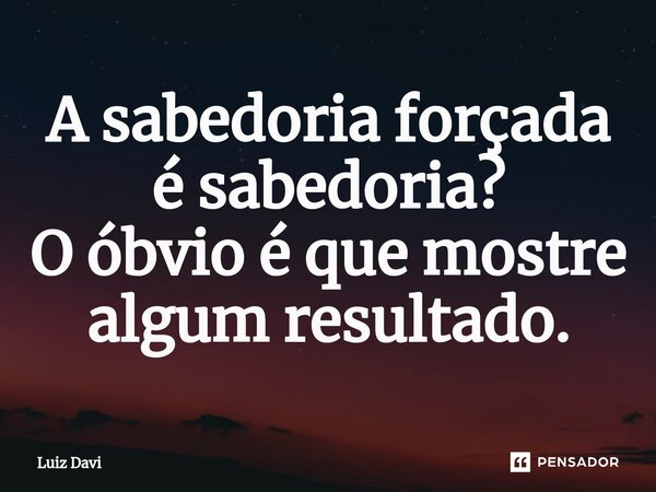 A sabedoria forçada é sabedoria? O óbvio é que mostre algum resultado.... Frase de Luiz davi.