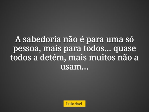 A sabedoria não é parauma só pessoa, mais para todos... quase todos a detém, mais muitos não a usam...... Frase de Luiz davi.
