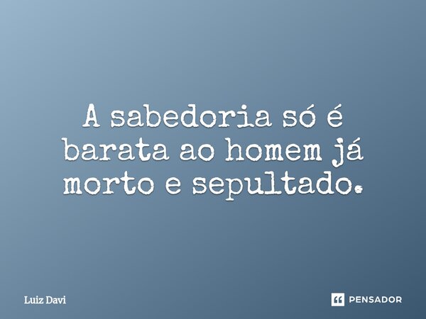 ⁠A sabedoria só é barata ao homem já morto e sepultado.... Frase de Luiz davi.