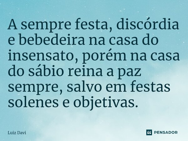 ⁠A sempre festa, discórdia e bebedeira na casa do insensato, porém na casa do sábio reina a paz sempre, salvo em festas solenes e objetivas.... Frase de Luiz davi.