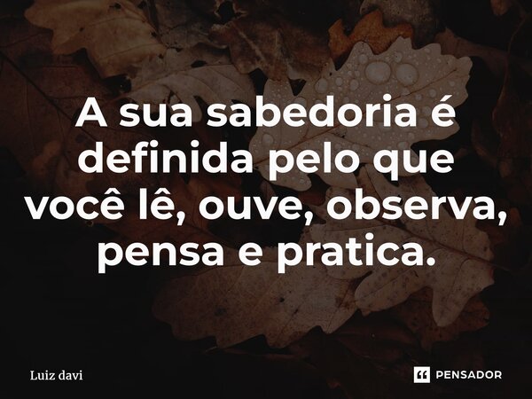 ⁠A sua sabedoria é definida pelo que você lê, ouve, observa, pensa e pratica.... Frase de Luiz davi.