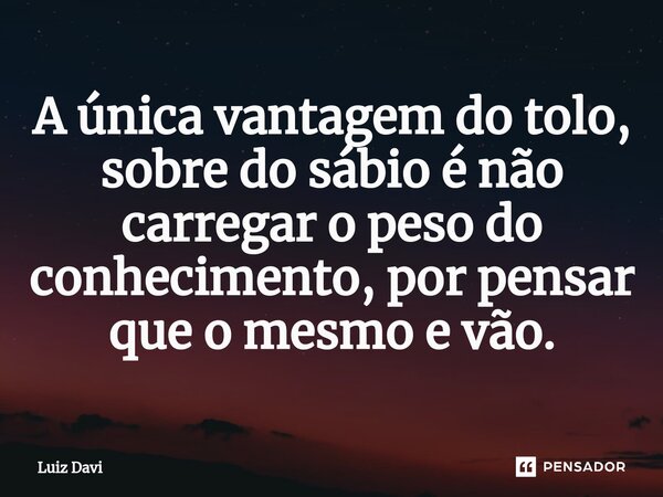 ⁠A única vantagem do tolo, sobre do sábio é não carregar o peso do conhecimento, por pensar que o mesmo e vão.... Frase de Luiz davi.