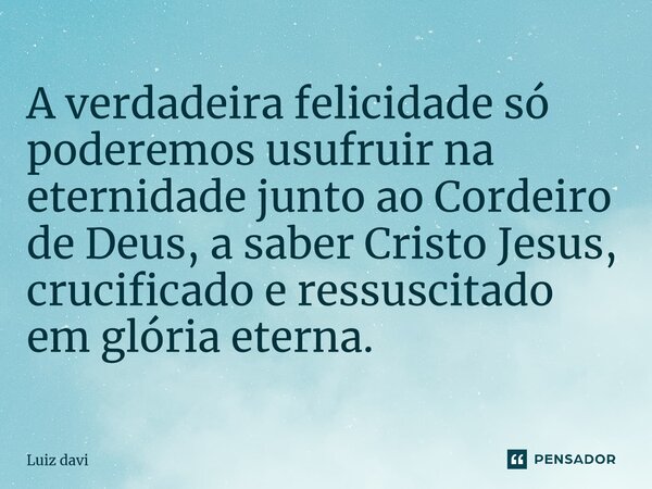 ⁠A verdadeira felicidade só poderemos usufruir na eternidade junto ao Cordeiro de Deus, a saber Cristo Jesus, crucificado e ressuscitado em glória eterna.... Frase de Luiz davi.