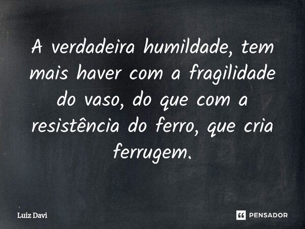 ⁠A verdadeira humildade, tem mais haver com a fragilidade do vaso, do que com a resistência do ferro, que cria ferrugem.... Frase de Luiz davi.