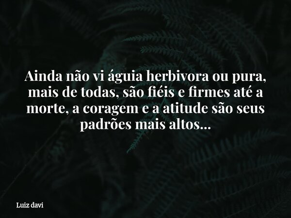 Ainda não vi águia herbivora ou pura, mais de todas, são fiéis e firmes até a morte, a coragem e a atitude são seus padrões mais altos...... Frase de Luiz davi.