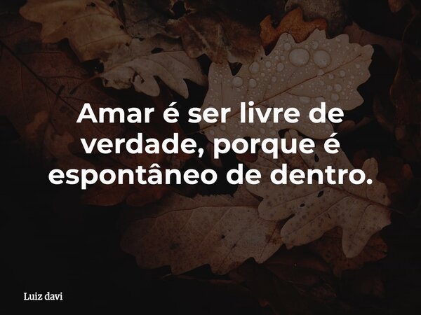 Amar é ser livre de verdade, porque é espontâneo de dentro.... Frase de Luiz davi.