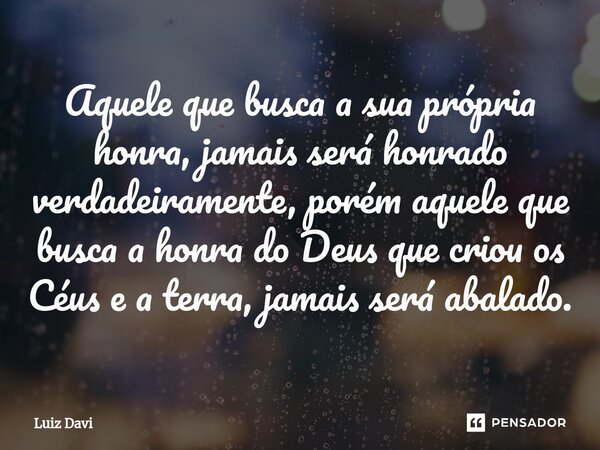 ⁠Aquele que busca a sua própria honra, jamais será honrado verdadeiramente, porém aquele que busca a honra do Deus que criou os Céus e a terra, jamais será abal... Frase de Luiz davi.