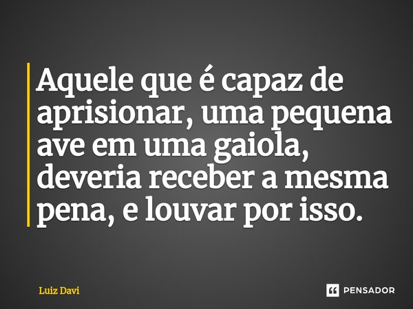 ⁠Aquele que é capaz de aprisionar, uma pequena ave em uma gaiola, deveria receber a mesma pena, e louvar por isso.... Frase de Luiz davi.