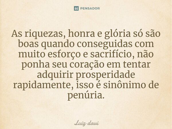 ⁠As riquezas, honra e glória só são boas quando conseguidas com muito esforço e sacrifício, não ponha seu coração em tentar adquirir prosperidade rapidamente, i... Frase de Luiz davi.