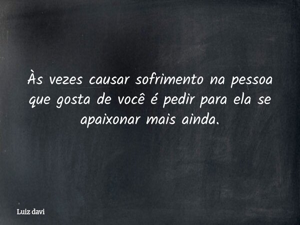 Às vezes causar sofrimento na pessoa que gosta de você é pedir para ela se apaixonar mais ainda.... Frase de Luiz davi.