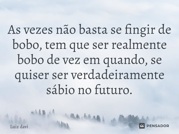 ⁠As vezes não basta se fingir de bobo, tem que ser realmente bobo de vez em quando, se quiser ser verdadeiramente sábio no futuro.... Frase de Luiz davi.