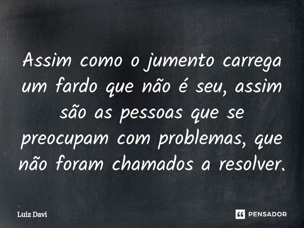 ⁠Assim como o jumento carrega um fardo que não é seu, assim são as pessoas que se preocupam com problemas, que não foram chamados a resolver.... Frase de Luiz davi.