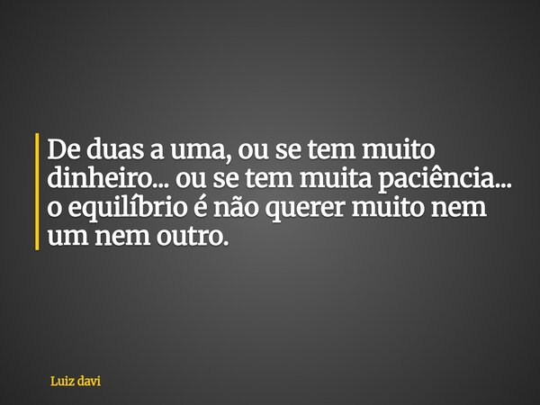 De duas a uma, ou se tem muito dinheiro... ou se tem muita paciência... o equilíbrio é não querer muito nem um nem outro.... Frase de Luiz davi.