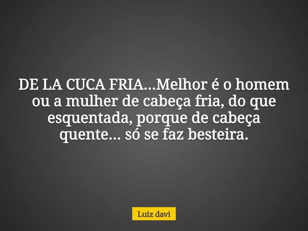 DE LA CUCA FRIA...Melhor é o homem ou a mulher de cabeça fria, do que esquentada, porque de cabeça quente... só se faz besteira.... Frase de Luiz davi.