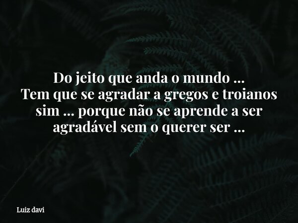 Do jeito que anda o mundo ... Tem que se agradar a gregos e troianos sim ... porque não se aprende a ser agradável sem o querer ser ...... Frase de Luiz davi.