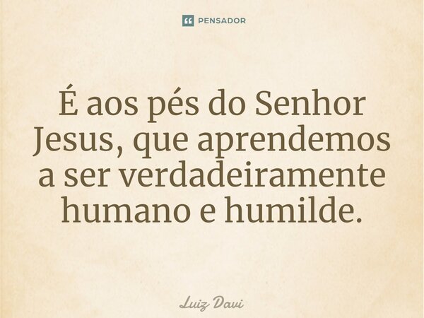 ⁠É aos pés do Senhor Jesus, que aprendemos a ser verdadeiramente humano e humilde.... Frase de Luiz davi.