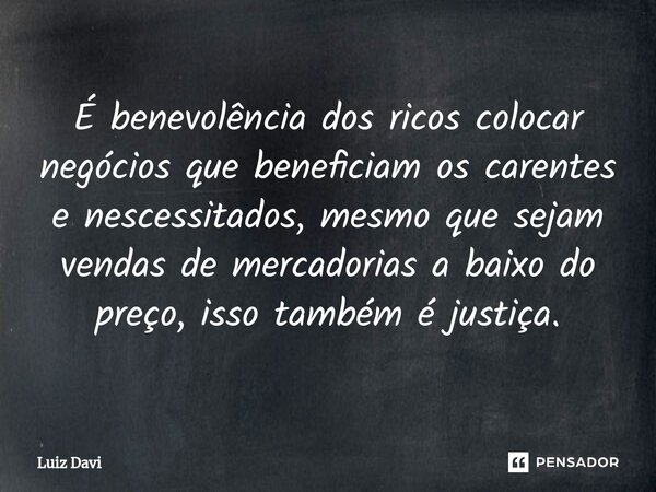 ⁠É benevolência dos ricos colocar negócios que beneficiam os carentes e nescessitados, mesmo que sejam vendas de mercadorias a baixo do preço, isso também é jus... Frase de Luiz davi.