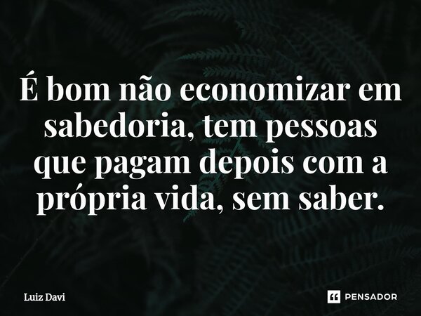 ⁠É bom não economizar em sabedoria, tem pessoas que pagam depois com a própria vida, sem saber.... Frase de Luiz davi.