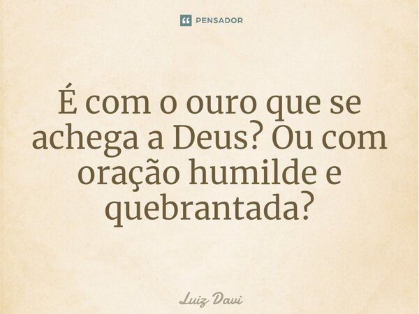 ⁠É com o ouro que se achega a Deus? Ou com oração humilde e quebrantada?... Frase de Luiz davi.
