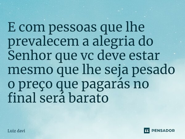 ⁠E com pessoas que lhe prevalecem a alegria do Senhor que vc deve estar mesmo que lhe seja pesado o preço que pagarás no final será barato... Frase de Luiz davi.