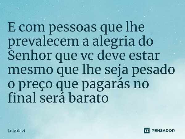 ⁠E com pessoas que lhe prevalecem a alegria do Senhor que vc deve estar mesmo que lhe seja pesado o preço que pagarás no final será barato... Frase de Luiz davi.