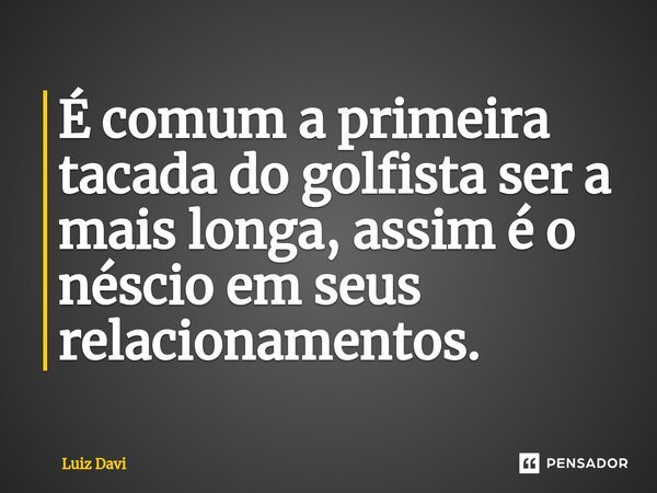 É comum a primeira tacada do golfista ser a mais longa, assim é o néscio em seus relacionamentos.... Frase de Luiz davi.