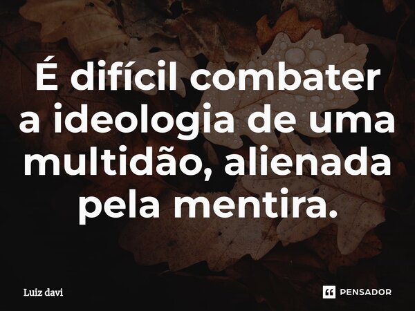 É difícil combater a ideologia de uma multidão, alienada pela mentira.... Frase de Luiz davi.