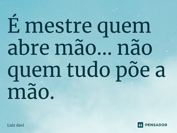 ⁠É mestre quem abre mão... não quem tudo põe a mão.... Frase de Luiz davi.