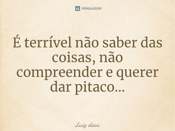 É terrível não saber das coisas, não compreender e querer dar pitaco...⁠... Frase de Luiz davi.
