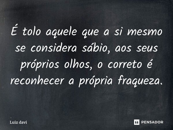 ⁠É tolo aquele que a si mesmo se considera sábio, aos seus próprios olhos, o correto é reconhecer a própria fraqueza.... Frase de Luiz davi.