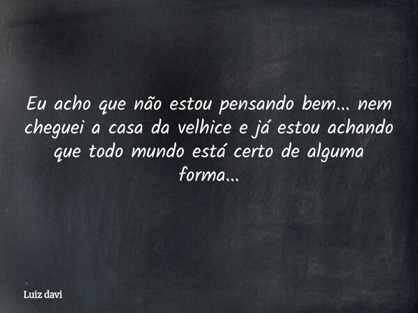 Eu acho que não estou pensando bem... nem cheguei a casa da velhice e já estou achando que todo mundo está certo de alguma forma...... Frase de Luiz davi.