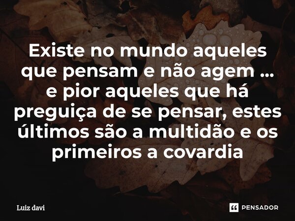 ⁠Existe no mundo aqueles que pensam e não agem ... e pior aqueles que há preguiça de se pensar, estes últimos são a multidão e os primeiros a covardia... Frase de Luiz davi.