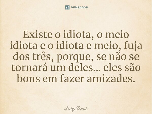 Existe o idiota, o meio idiota e o idiota e meio, fuja dos três, porque, se não se tornará um deles... eles são bons em fazer amizades.... Frase de Luiz davi.