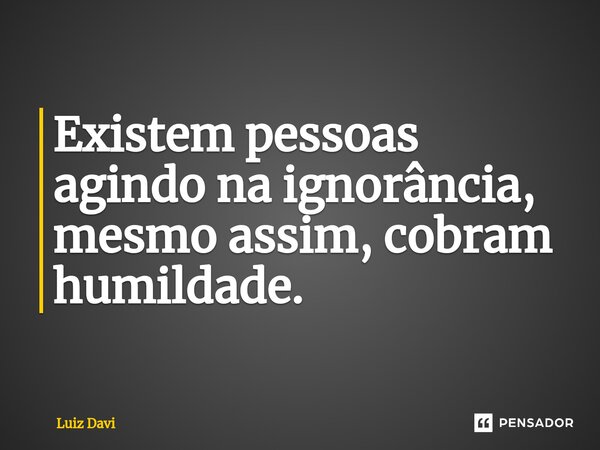 ⁠Existem pessoas agindo na ignorância, mesmo assim, cobram humildade.... Frase de Luiz davi.