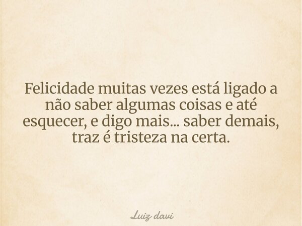 Felicidade muitas vezes está ligado a não saber algumas coisas e até esquecer, e digo mais... saber demais, traz é tristeza na certa.... Frase de Luiz davi.