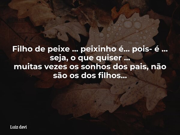 Filho de peixe ... peixinho é... pois- é ... seja, o que quiser ... muitas vezes os sonhos dos pais, não são os dos filhos...... Frase de Luiz davi.