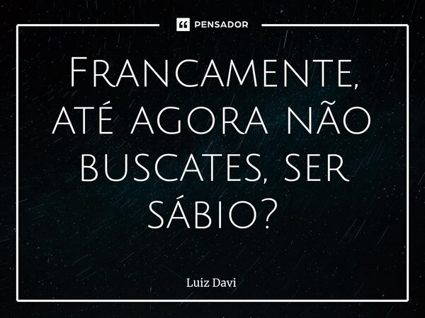 ⁠Francamente, até agora não buscates, ser sábio?... Frase de Luiz davi.