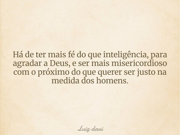 Há de ter mais fé do que inteligência, para agradar a Deus, e ser mais misericordioso com o próximo do que querer ser justo na medida dos homens.... Frase de Luiz davi.